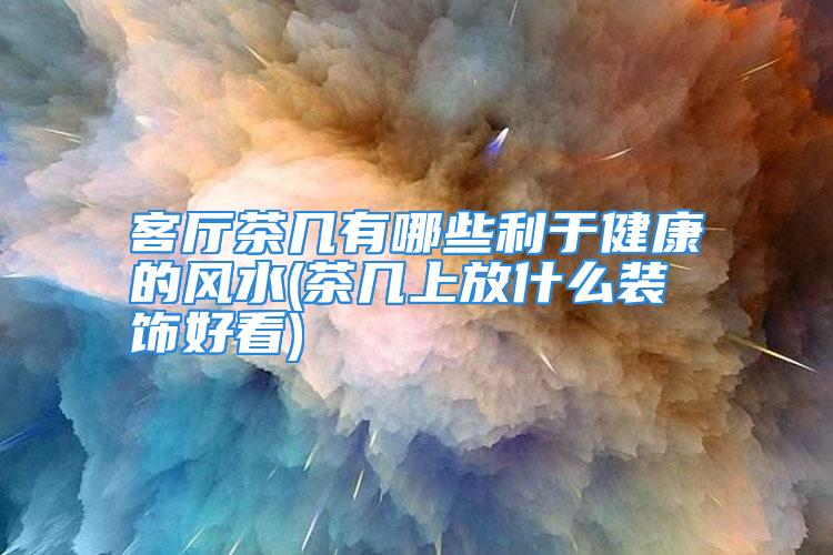 客厅茶几有哪些利于健康的风水(茶几上放什么装饰好看)