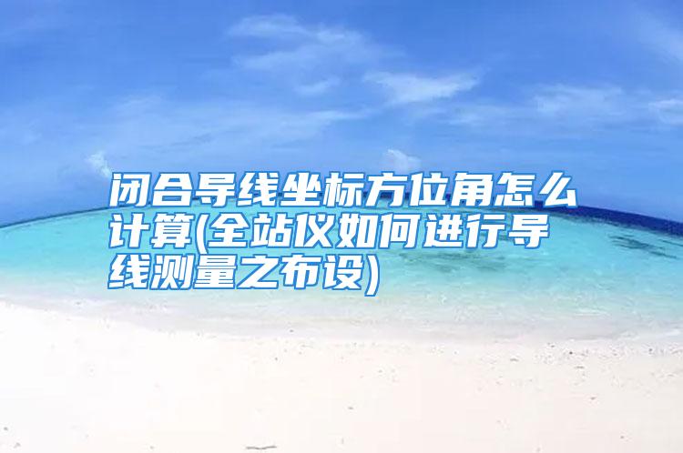 闭合导线坐标方位角怎么计算(全站仪如何进行导线测量之布设)