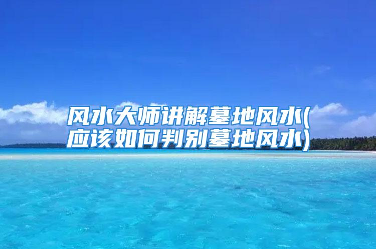 风水大师讲解墓地风水(应该如何判别墓地风水)