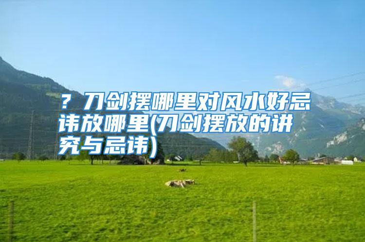 ？刀剑摆哪里对风水好忌讳放哪里(刀剑摆放的讲究与忌讳)