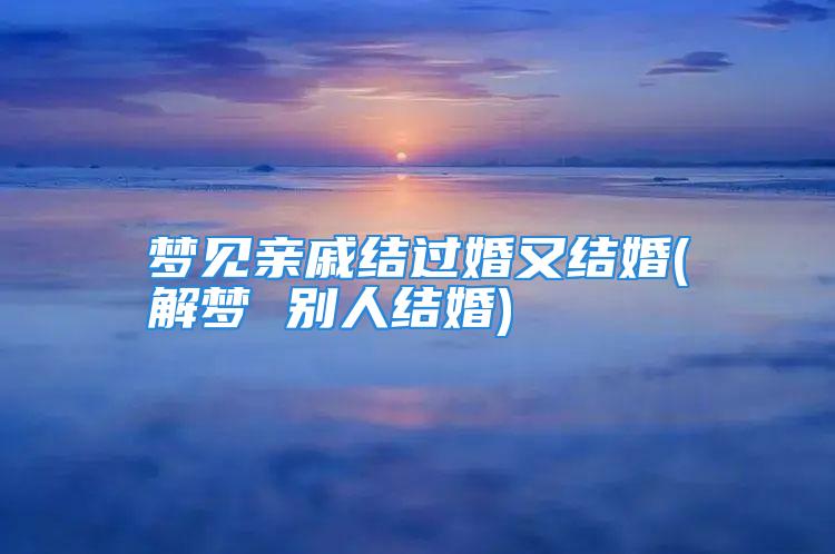 梦见亲戚结过婚又结婚(解梦 别人结婚)
