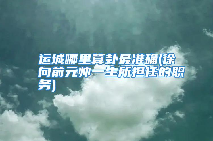 运城哪里算卦最准确(徐向前元帅一生所担任的职务)