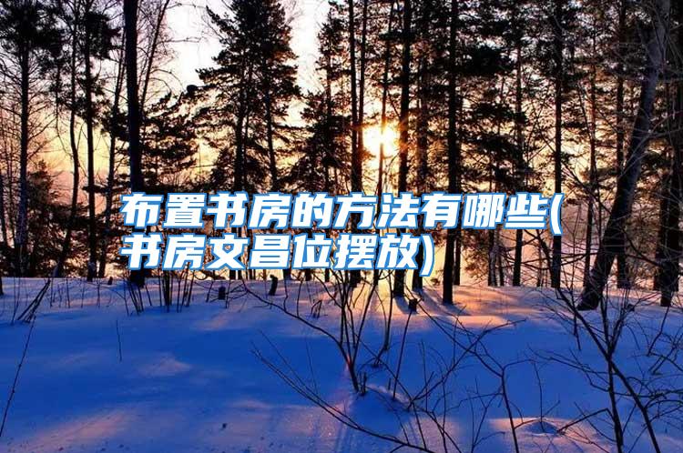 布置书房的方法有哪些(书房文昌位摆放)