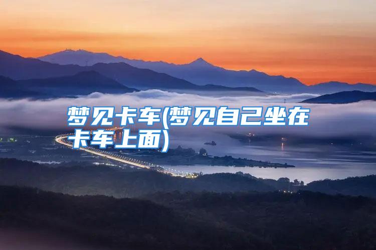 梦见卡车(梦见自己坐在卡车上面)