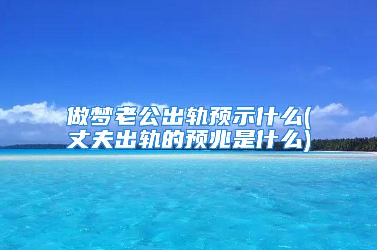 做梦老公出轨预示什么(丈夫出轨的预兆是什么)