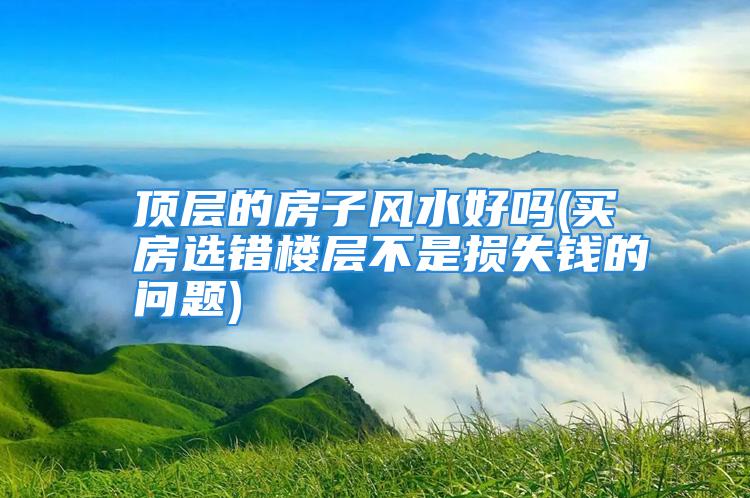 顶层的房子风水好吗(买房选错楼层不是损失钱的问题)