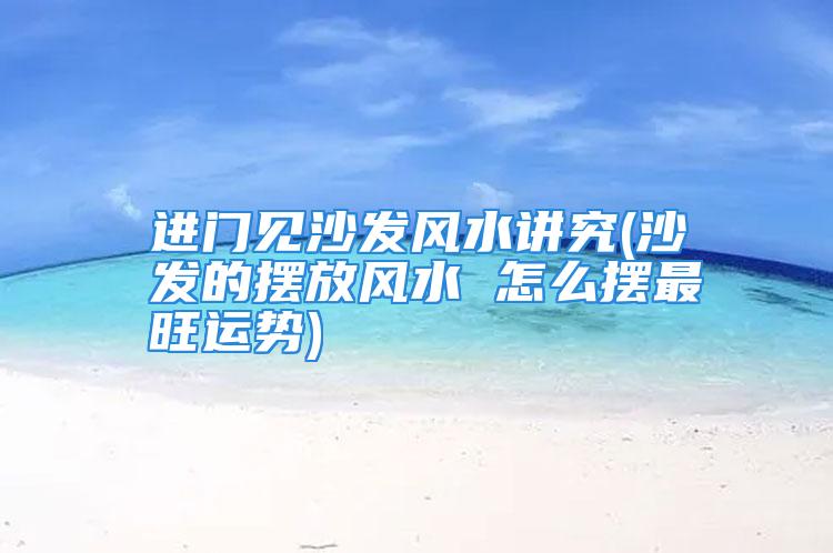 进门见沙发风水讲究(沙发的摆放风水 怎么摆最旺运势)