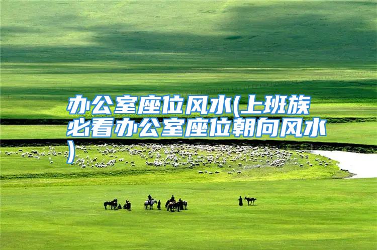 办公室座位风水(上班族必看办公室座位朝向风水)