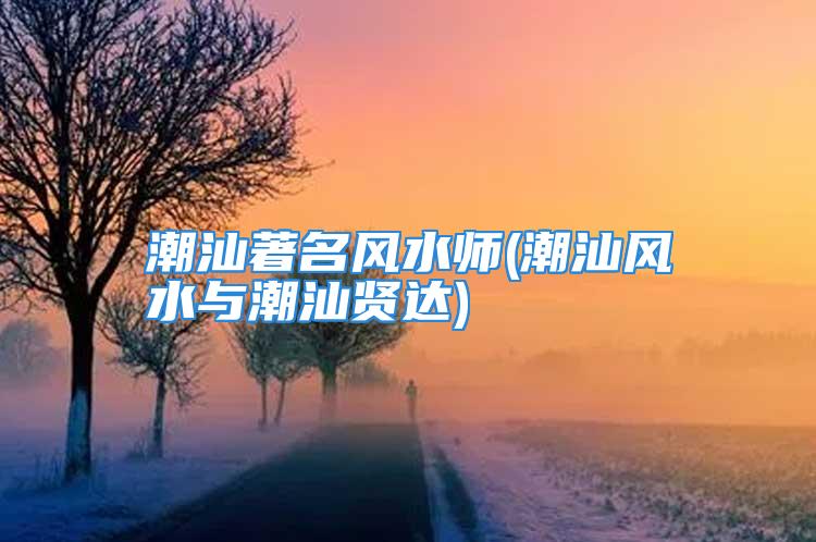 潮汕著名风水师(潮汕风水与潮汕贤达)