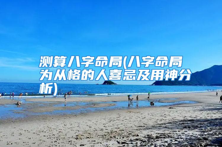 测算八字命局(八字命局为从格的人喜忌及用神分析)