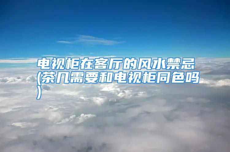 电视柜在客厅的风水禁忌(茶几需要和电视柜同色吗)