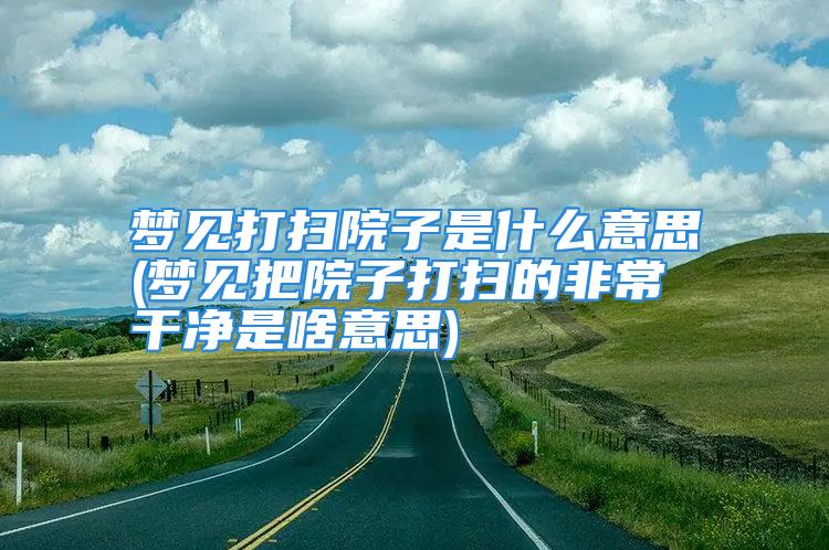 梦见打扫院子是什么意思(梦见把院子打扫的非常干净是啥意思)