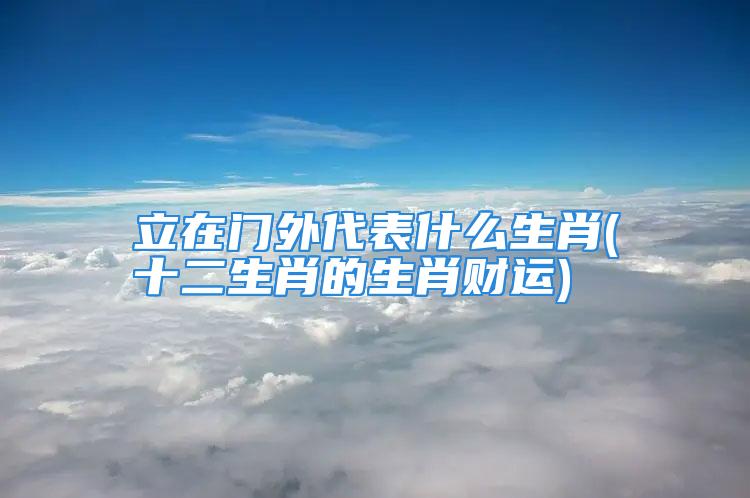 立在门外代表什么生肖(十二生肖的生肖财运)