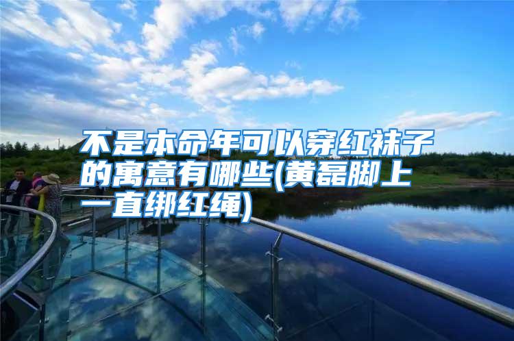 不是本命年可以穿红袜子的寓意有哪些(黄磊脚上一直绑红绳)