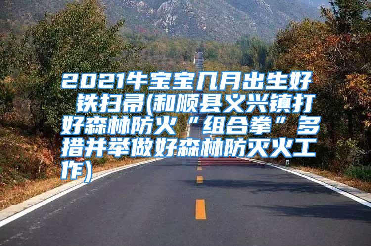 2021牛宝宝几月出生好 铁扫帚(和顺县义兴镇打好森林防火“组合拳”多措并举做好森林防灭火工作)