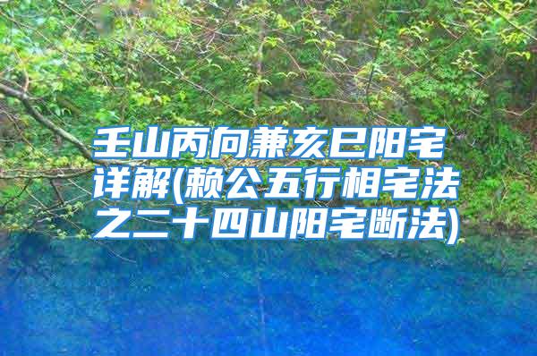 壬山丙向兼亥巳阳宅详解(赖公五行相宅法之二十四山阳宅断法)