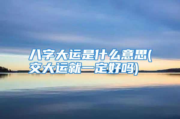 八字大运是什么意思(交大运就一定好吗)