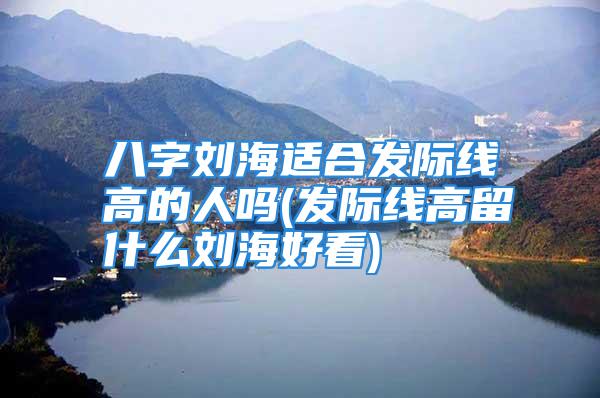 八字刘海适合发际线高的人吗(发际线高留什么刘海好看)