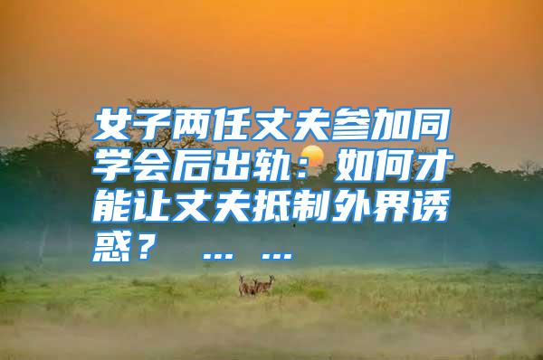 女子两任丈夫参加同学会后出轨：如何才能让丈夫抵制外界诱惑？ ... ...