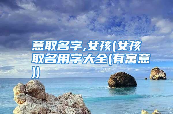 意取名字,女孩(女孩取名用字大全(有寓意))
