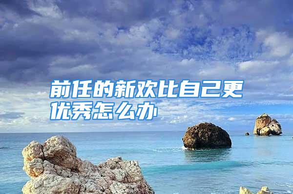 前任的新欢比自己更优秀怎么办