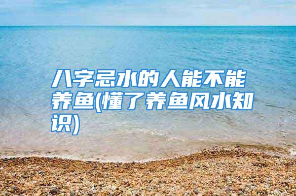 八字忌水的人能不能养鱼(懂了养鱼风水知识)