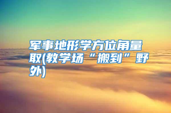 军事地形学方位角量取(教学场“搬到”野外)