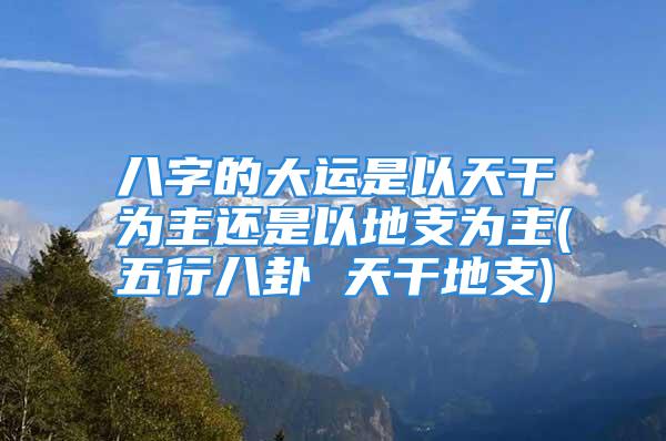 八字的大运是以天干为主还是以地支为主(五行八卦 天干地支)