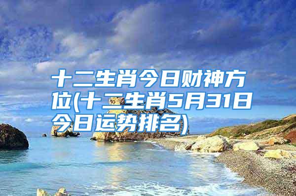 十二生肖今日财神方位(十二生肖5月31日今日运势排名)