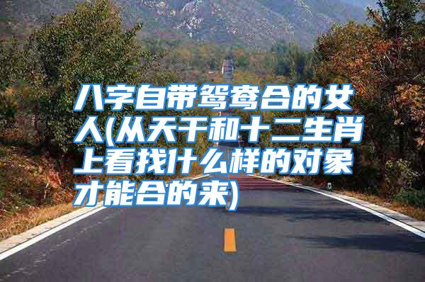八字自带鸳鸯合的女人(从天干和十二生肖上看找什么样的对象才能合的来)