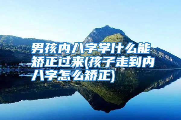 男孩内八字学什么能矫正过来(孩子走到内八字怎么矫正)