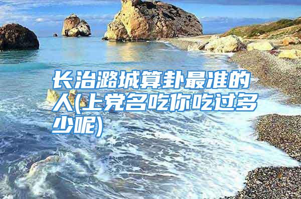 长治潞城算卦最准的人(上党名吃你吃过多少呢)