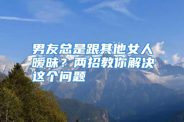 男友总是跟其他女人暧昧？两招教你解决这个问题