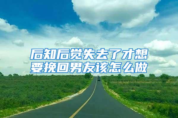 后知后觉失去了才想要挽回男友该怎么做