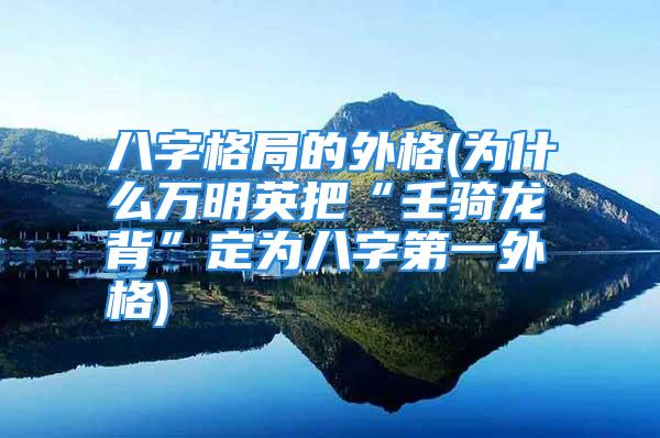 八字格局的外格(为什么万明英把“壬骑龙背”定为八字第一外格)