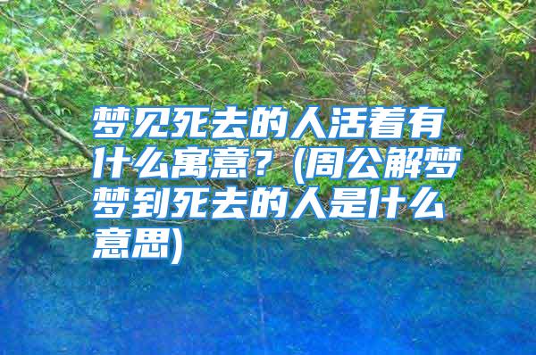 梦见死去的人活着有什么寓意？(周公解梦梦到死去的人是什么意思)