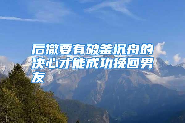 后撤要有破釜沉舟的决心才能成功挽回男友