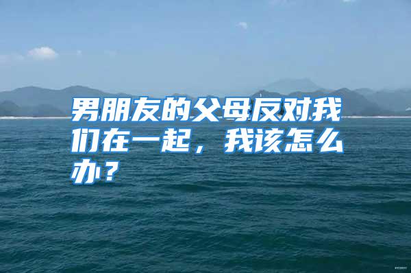 男朋友的父母反对我们在一起，我该怎么办？