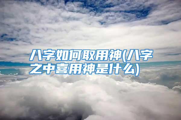八字如何取用神(八字之中喜用神是什么)