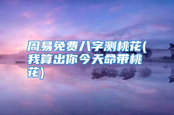 周易免费八字测桃花(我算出你今天命带桃花)