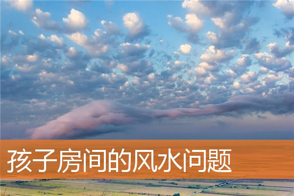 孩子房间的风水问题(儿子住哪个房间风水好)