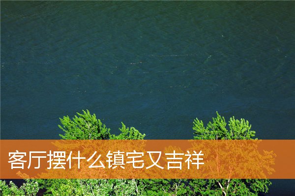 客厅摆什么镇宅又吉祥(客厅镇宅之宝风水摆件)