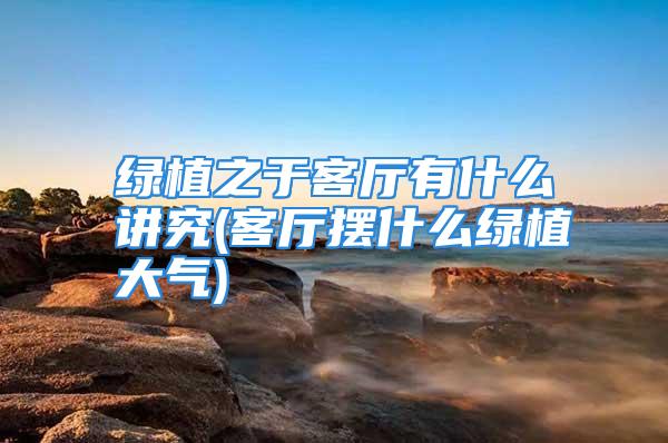 绿植之于客厅有什么讲究(客厅摆什么绿植大气)