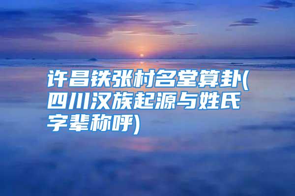 许昌铁张村名堂算卦(四川汉族起源与姓氏字辈称呼)