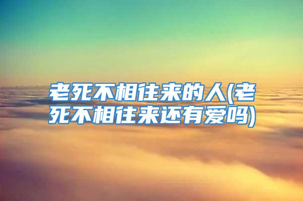 老死不相往来的人(老死不相往来还有爱吗)