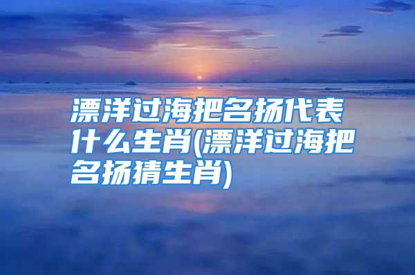 漂洋过海把名扬代表什么生肖(漂洋过海把名扬猜生肖)