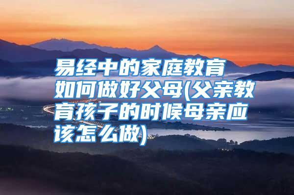 易经中的家庭教育 如何做好父母(父亲教育孩子的时候母亲应该怎么做)