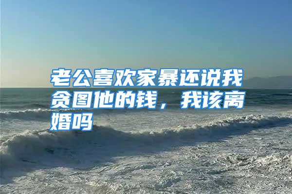 老公喜欢家暴还说我贪图他的钱，我该离婚吗
