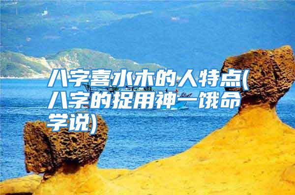 八字喜水木的人特点(八字的捉用神一饿命学说)