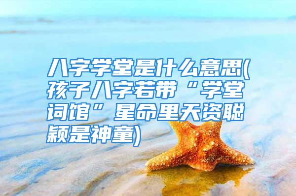 八字学堂是什么意思(孩子八字若带“学堂词馆”星命里天资聪颖是神童)